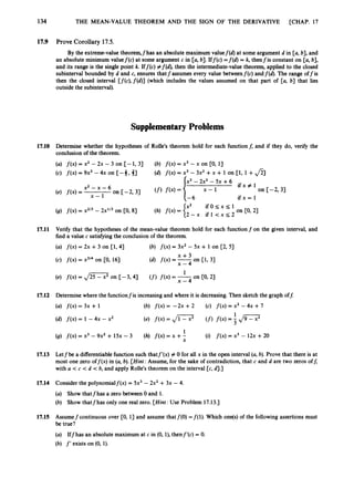134 THE MEAN-VALUE THEOREM AND THE SIGN OF THE DERIVATIVE [CHAP. 17
17.9 Prove Corollary 17.5.
By the extreme-value theorem,fhas an absolute maximum valuef(d) at some argument d in [a, b], and
an absolute minimum valuef(c) at some argument c in [a, b]. Iff(c) =f(d) = k, thenfis constant on [a, b],
and its range is the single point k. Iff(c) #f(d), then the intermediate-value theorem, applied to the closed
subinterval bounded by d and c, ensures that fassumes every value betweenf(c)andf(d). The range off is
then the closed interval [f(c),f(d)] (which includes the values assumed on that part of [a, b] that lies
outside the subinterval).
Supplementary Problems
17.10 Determine whether the hypotheses of Rolle's theorem hold for each functionf; and if they do, verify the
conclusion of the theorem.
(a) f ( x )= x2 - 2x - 3 on [-1, 3)
(c) f ( x ) = 9x3- 4x on [-3, 31
(b) f ( x )= x3 -x on [0, 13
(4 f(x) = x3 - 3x2 +x + 1 on 11, I +$
1
17.11 Verify that the hypotheses of the mean-value theorem hold for each function f on the given interval, and
find a value c satisfyingthe conclusion of the theorem.
(a) f ( x ) = 2x + 3 on [1, 41 (b) f ( x ) = 3x2- 5x + 1 on [2, 51
(c) f ( x )= x314on [0, 16)
17.12 Determine where the functionfis increasing and where it is decreasing.Then sketch the graph off:
(a) f ( x ) = 3x + 1 (b) f ( x )= -2x +2 (c) f ( x )= x2 - 4x +7
1
(9) f ( x ) x3 - 9x2 + 15x - 3 (h) f(x) = x +-
X
(i) f ( x ) = x3 - 12x +20
17.13 Letfbe a differentiable function such thatf'(x) # 0 for all x in the open interval (a, b). Prove that there is at
most one zero off@) in (a, b). [Hint:
Assume, for the sake of contradiction, that c and d are two zeros off,
with a < c < d < b, and apply Rolle's theorem on the interval [c, 4
.
3
17.14 Consider the polynomialf(x) = 5x3 - 2x2 +3x - 4.
(a) Show thatfhas a zero between 0 and 1.
(b) Show thatfhas only one real zero. [Hint:
Use Problem 17.13.1
17.15 Assumefcontinuous over CO, 13 and assume thatf(0) =f(l). Which one@)of the following assertions must
be true?
(a) Iffhas an absolute maximum at c in (0, l), thenf'(c) = 0.
(b) f ' exists on (0, 1).
 