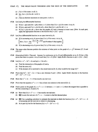 CHAP. 171 THE MEAN-VALUE THEOREM AND THE SIGN OF THE DERIVATIVE 135
17.16
17.17
17.18
17.19
17.20
17.21
17.22
17.23
17.24
17.25
17.26
(c) f’(c) = 0 for some c in (0, 1).
(d) lim f ( x )=f(c) for all c in (0, 1).
(e) fhas an absolute maximum at some point c in (0, 1).
x-c
Letfand g be differentiablefunctions.
(a) Iff(a) = g(a) andf(b) = g(b),where a < b, show thatf’(c) = g’(c) for some c in (a, b).
(b) Iff(a) 2 g(a) andf’(x) > g‘(x) for all x, show thatf(x) > g(x) for all x > a.
(c) Iff’(x)>g’(x) for all x, show that the graphs off and g intersect at most once. [Hint:
In each part,
apply the appropriate theorem to the function h(x)= f ( x ) -g(x).]
Letfbe a differentiablefunction on an open interval (a,b).
(a) Iffis increasingon (a,b), prove that f’(x) 2 0 for every x in (a, b).
[Hint :f’(x)= lim f ( x + h, - f ( x ) and Problem 9.1qa) applies.
(b) Iffis decreasingon (a, b), prove thatf’(x) 5 0 for every x in (a, b).
1
h-O+ h
The mean-value theorem predicts the existence of what point on the graph of y = fi between (27, 3) and
(125, 5)?
(Generalized Rolle’s Theorem) Assumefis continuous on [a, b) and differentiable on (a, b). Iff(a) =f(b),
prove that there is a point c in (a,b) such thatf’(c) = 0. [Hint:
Apply Rolle’s theorem to g(x) = f ( x ) -f(a).]
Letf(x) = x3 - 4x2 +4x and g(x) = 1for all x.
(a) Find the intersection of the graphs offand g.
(b) Find the zeros o f t
(c) If the domain offis restricted to the closed interval [0, 31, what would be the range off?
Prove that 8x3 - 6x2 - 2x + 1 has a zero between 0 and 1. [Hint: Apply Rolle’s theorem to the function
2x4 - 2x3 - x2 +x . ~
Show that x3 +2x - 5 = 0 has exactly one real root.
Prove that the equation x4 +x = 1has at least one solution in the interval CO, 13.
Find a point on the graph of y = x2 +x + 3, between x = 1 and x = 2, where the tangent line is parallel to
the line connecting (1, 5) and (2,9).
(a) Show thatf(x) = x5 +x - 1has exactly one real zero.
(b) Locate the real zero of x5 +x - 1correct to the first decimal place.
(a)
is increasing and the intervals in which it is decreasing.
(b) As in part (a),but for the functionf(x) = x3 - 2x2 +x -2.
Use a graphing calculator to estimate the intervals in which the functionf(x) = x4 - 3x2 +x - 4
 