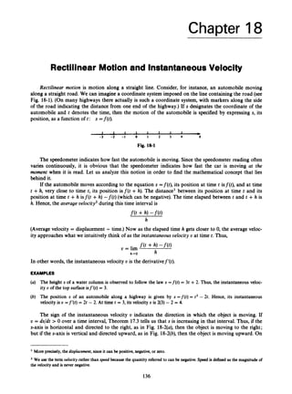 Chapter 18
Rectilinear Motion and InstantaneousVelocity
Rectilinear motion is motion along a straight line. Consider, for instance, an automobile moving
along a straight road. We can imagine a coordinate system imposed on the line containing the road (see
Fig. 18-1).(On many highways there actually is such a coordinate system, with markers along the side
of the road indicating the distance from one end of the highway.)Ifs designates the coordinate of the
automobile and t denotes the time, then the motion of the automobile is specified by expressing s, its
position, as a function oft: s =f(t).
1 L 1 I 1 I 1 1 &
- 3 - 2 - 1 0 I 2 3 4 S
Fig. 18-1
The speedometerindicates how fast the automobile is moving. Since the speedometer reading often
varies continuously, it is obvious that the speedometer indicates how fast the car is moving at the
moment when it is read. Let us analyze this notion in order to find the mathematical concept that lies
behind it.
If the automobile moves according to the equation s =f(t), its position at time t isf(t), and at time
t +h, very close to time t, its position isf(t +h). The distance’ between its position at time t and its
position at time t +h isf(t +h) - f ( t ) (which can be negative). The time elapsed between t and t +h is
h. Hence, the average velocity2 during this time interval is
f ( t +h) -m
h
(Averagevelocity = displacement- time.) Now as the elapsed time h gets closer to 0, the average veloc-
ity approaches what we intuitively think of as the instantaneous velocity U at time t. Thus,
v = lim f ( t +h) -f(O
h
h-0
In other words, the instantaneous velocity v is the derivativef’(t).
EXAMPLES
(a) The height s of a water column is observed to follow the law s =f(t) = 3t +2. Thus, the instantaneous veloc-
ity U of the top surfaceisf’(t) = 3.
(6) The position s of an automobile along a highway is given by s =f(t) = t2 - 2t. Hence, its instantaneous
velocity is U =f‘(t) = 2t - 2. At time t = 3, its velocity U is 2(3) - 2 = 4.
The sign of the instantaneous velocity v indicates the direction in which the object is moving. If
U = ds/dt > 0 over a time interval, Theorem 17.3 tells us that s is increasingin that interval. Thus, if the
s-axis is horizontal and directed to the right, as in Fig. 18-2(a),then the object is moving to the right;
but if the s-axis is vertical and directed upward, as in Fig. 18-2(b),then the object is moving upward. On
More precisely, the displacement,since it can be positive,negative,or zero.
’We use the term velocity rather than speed because the quantity referred to can be negative.Speed is defined as the magnitude of
the velocityand is nevernegative.
136
 