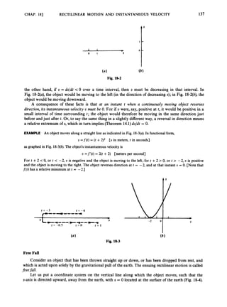 CHAP. 181 RECTILINEAR MOTION AND INSTANTANEOUS
the other hand, if U = ds/dt -c0 over a time interval, then s must be
137
VELOCITY
decreasing in that interval. In
Fig. 18-2(a),the object would be moving to the left (in the direction of decreasing s);in Fig. 18-2(b),the
object would be moving downward.
A consequence of these facts is that at an instant t when a continuously mooing object reverses
direction, its instantaneous oelocity o must be 0. For if U were, say, positive at t, it would be positive in a
small interval of time surrounding t ; the object would therefore be moving in the same direction just
before and just after t. Or, to say the same thing in a slightly different way, a reversal in direction means
a relative extremum of s, which in turn implies (Theorem 14.1)ds/dt = 0.

EXAMPLE An object moves along a straight line as indicated in Fig. 18-3(a).In functional form,
s = f ( t ) = (t +2)2 [s in meters, t in seconds]
as graphed in Fig. 18-3(b).The object’s instantaneous velocity is
t, =f’(t) = 2(t +2) [meters per second]
For t +2 < 0, or t < -2, o is negative and the object is moving to the left; for t +2 > 0, or t > -2, t, is positive
and the object is moving to the right. The object reverses direction at t = -2, and at that instant U = 0. [Note that
f ( t )has a relative minimum at t = -2.1
t = -3 t = - 4
(--------
+
0 S
-*--- +-a----
I = -0.5 I = 0 I = I
Free Fall
(b)
Fig. 18-3
Consider an object that has been thrown straight up or down, or has been dropped from rest, and
which is acted upon solely by the gravitational pull of the earth. The ensuing rectilinear motion is called
jieefall.
Let us put a coordinate system on the vertical line along which the object moves, such that the
s-axis is directed upward, away from the earth, with s = 0 located at the surface of the earth (Fig. 18-4).
 