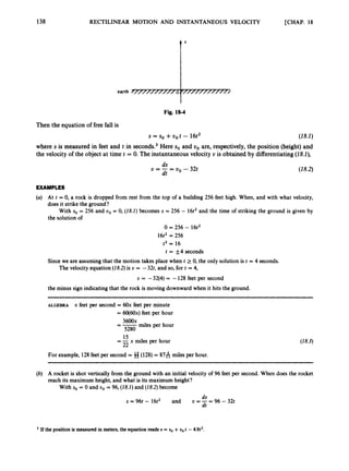 138 RECTILINEAR MOTION AND INSTANTANEOUS VELOCITY [CHAP. 18
Fig. 18-4
Then the equation of free fall is
s SO +VO t - 16t2 (18.1)
where s is measured in feet and t in seconds? Here so and tro are, respectively,the position (height)and
the velocity of the object at time t = 0. The instantaneous velocity U is obtained by differentiating(18.1),
( I8.2)
EXAMPLES
At t = 0, a rock is dropped from rest from the top of a building 256 feet high. When, and with what velocity,
does it strike the ground?
With so = 256 and uo = 0, (18.1) becomes s = 256 - 16t2 and the time of striking the ground is given by
the solution of
0 = 256 - 16t2
16t2 = 256
t2 = 16
t = +,4 seconds
Since we are assuming that the motion takes place when t 2 0, the only solution is t = 4 seconds.
The velocity equation (18.2)is U = -32t, and so, for t = 4,
U = -32(4)= -128 feet per second
the minus sign indicating that the rock is moving downward when it hits the ground.
ALGEBRA x feet per second = 6Ox feet per minute
= 60(60x) feet per hour
=-3600x miles per hour
5280
15
22
= -x miles per hour
For example, 128feet per second = 8(128)= 8 7 6 miles per hour.
(28.3)
A rocket is shot vertically from the ground with an initial velocity of 96 feet per second. When does the rocket
reach its maximum height, and what is its maximum height?
With so = 0 and uo = 96, (18.1)and (28.2)become
d S
dt
s = 96t - 16t2 and U =-= 96 - 32t
If the position is measuredi
n meters,the equationreads s = so +uo t -4.9t2.
 