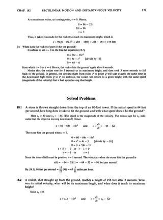 CHAP. 18) RECTILINEAR MOTION AND INSTANTANEOUS VELOCITY 139
At a maximum value, qr turning point, U = 0. Hence,
0 = 96 - 32t
32t = 96
t = 3
Thus, it takes 3 secondsfor the rocket to reach its maximum height, which is
s = 96(3) - 16(3)2= 288 - 16(9) = 288 - 144 = 144 feet
(c) When does the rocket of part (b) hit the ground?
It sufficesto set s = 0 in the free-fall equation (18J),
0 = 96t - 16t2
0 = 6t - t2 [divide by 163
0 = t(6 - t)
from which t = 0 or t = 6. Hence, the rocket hits the ground again after 6 seconds.
Notice that the rocket rose for 3 seconds to its maximum height, and then took 3 more seconds to fall
back to the ground. In general, the upward flight from point P to point Q will take exactly the same time as
the downward flight from Q to P. In addition, the rocket will return to a given height with the same speed
(magnitude of the velocity)that it had upon leaving that height.
Solved Problems
18.1 A stone is thrown straight down from the top of an 80-foot tower. If the initial speed is 64 feet
per second, how long does it take to hit the ground, and with what speed does it hit the ground?
Here so = 80 and uo = -64. (The speed is the magnitude of the velocity. The minus sign for uo indi-
cates that the object is moving downward.)Hence,
ds
dt
s = 80 - 64t - 16t2 and U = -= -64 - 322
The stone hits the ground when s = 0,
0 = 80 - 64t - 16t2
0 = t2 +4t - 5
t + 5 = 0 or t - 1 = 0
t = - 5 or t = l
[divide by -161
0 = (t +5Xt - 1)
Sincethe time of fall must be positive, t = 1 second.The velocity U when the stone hits the ground is
o(1) = -64 - 32(1) = -64 - 32 = -96 feet per second
15 5
22 11
By (18.3),96 feet per second = -(96) = 65 -miles per hour.
18.2 A rocket, shot straight up from the ground, reaches a height of 256 feet after 2 seconds. What
was its initial velocity, what will be its maximum height, and when does it reach its maximum
height?
Since so = 0,
ds
dt
s = u,t - 16t2 and U = - = UO - 32t
 
