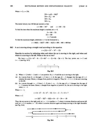 140 RECTILINEAR MOTION AND INSTANTANEOUS VELOCITY [CHAP. 18
When t = 2, s = 256,
256 = 00(2)- 16(2)2
256 = 200 - 64
320 = 2
0
,
160= 00
The initial velocity was 160feet per second, so that
s = 160t - 16t2 and U = 160- 32t
To find the time when the maximum height is reached, set D = 0,
0 = 160- 32t
32t = 160
t = 5 seconds
To find the maximum height, substitute t = 5 in the formula for s,
s = 160(5)- 16(5)2= 800 - 16(25)= 800 -400 = 400feet
18.3 A car is moving along a straight road according to the equation
= f ( t ) = 2t3 - 3 t 2 - 12t
Describe its motion by indicating when and where the car is moving to the right, and when and
where it is moving to the left. When is the car at rest?
We have U =f'(t) = 6t2-6t - 12 = 6(t2 -t -2) = 6(t -2)(t + 1). The key points are t = 2 and
t = -1(seeFig. 18-5).
-I 2 t
Fig. 18-5
(i) When t > 2, both t -2 and t + 1 are positive. So, U > 0 and the car is moving to the right.
(ii) As t moves from (2, CO) through t = 2 into (-1, 2), the sign of t - 2 changes, but the sign of t + 1
remains the same. Hence, U changes from positive to negative. Thus, for -1 < t < 2, the car is moving
to the left.
(iii) As t moves through t = -1 from (- 1, 2) into (- a,-l), the sign of t + 1 changes but the sign of
t -2 remains the same. Hence, U changes from negative to positive. So, the car is moving to the right
when t < -1.
When t = -1,
s = 2(- 1)3-3(- 1)2- 12(- 1)= -2 - 3 + 12 = 7
When t = 2
s = 2(2)3- 3(2)2- 12(2) = 16 - 12- 24 = -20
Thus, the car moves to the right until, at t = -1,it reaches s = 7,where it reverses direction and moves left
until, at t = 2, it reaches s = -20, where it reverses direction again and keeps moving to the right thereafter
(see Fig. 18-6).
Fig. 18-6
 