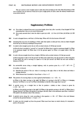 CHAP. 181 RECTILINEAR MOTION AND INSTANTANEOUS VELOCITY 141
The car is never at rest. It makes sense to talk about the car being at rest only when the position of the
car is constant over an interval of time (not at just a single point). In such a case, the velocity would be zero
on an entire interval.
Supplementary Problems
18.4 (a) If an object is released from rest at any given height, show that, after t seconds, it has dropped 16t2feet
(assumingthat it has not yet struck the ground).
(b) How many seconds does it take the object in part (a)to fall: (i) 1 foot; (ii) 16feet; (iii)64 feet; (iv) 100
feet?
185 A rock is dropped down a well that is 256 feet deep. When will it hit the bottom of the well?
18.6 Assuming that one story of a building is 10feet, with what speed, in miles per hour, does an object dropped
from the top of a 40-story building hit the ground?
A rocket is shot straight up into the air with an initial velocity of 128feet per second.
(a)How far has it traveled in 1 second? in 2 seconds? (b) When does it reach its maximum height? (c)What
is its maximum height? (d) When does it hit the ground again? (e) What is its speed when it hits the
ground ?
18.7
18.8 A rock is thrown straight down from a height of 480 feet with an initial velocity of 16feet per second.
(a)How long does it take to hit the ground? (b) With what speed does it hit the ground? (c) How long does
it take before the rock is moving at a speed of 112 feet per second? (d)When has the rock traveled a
distance of 60feet?
3
An automobile moves along a straight highway, with its position given by s = 12t3- 18t2+9t --
2
[s in miles, t in hours].
(a) Describe the motion of the car: when it is moving to the right, when to the left, where and when it
changes direction.
(b) What distance has it traveled in 1 hour from t = 0 to t = l ?
18.9
18.10 The position of a moving object on a line is given by the formula s = (t - l)3(t - 5).
(a) When is the object moving to the right? (b) When is it moving to the left? (c) When is it changing
direction? (d) When is it at rest? (e)What is the farthest to the left of the origin that it moves?
18.11 A particle moves on a straight line so that its position s (miles) at time t (hours) is given by
(a) When is the particle moving to the right? (b)'When is the particle moving to the left? (c) When does it
change direction? (d)When the particle is moving to the left, what is the maximum speed that it achieves?
(The speed is the absolute value of the velocity.)
s = (4t - 1Kt - 1)2.
18.12 A particle moves along the x-axis according to the equation x = 10t - 2t2. What is the total distance
covered by the particle between t = 0 and t = 3?
18.13 A rocket was shot straight up from the ground. What must have been its initial velocity if it returned to
earth in 20 seconds?
 