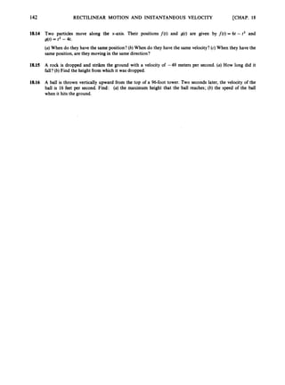 [CHAP. 18
142 RECTILINEAR MOTION AND INSTANTANEOUS VELOCITY
18.14 Two particles move along the x-axis. Their positions f ( t ) and g(t) are given by f ( t ) = 6t - t2 and
(a) When do they have the same position? (b) When do they have the same velocity? (c) When they have the
same position, are they moving in the same direction?
g(t)= t2 - 4t.
18.15 A rock is dropped and strikes the ground with a velocity of -49 meters per second. (a) How long did it
fall?(b) Find the height from which it was dropped.
18.16 A ball is thrown vertically upward from the top of a 96-foot tower. Two seconds later, the velocity of the
ball is 16 feet per second. Find: (a) the maximum height that the ball reaches; (6) the speed of the ball
when it hits the ground.
 