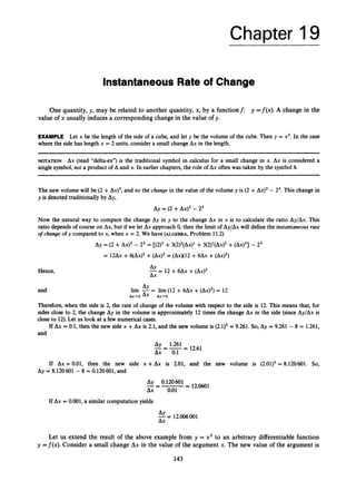 Chapter 19
Instantaneous Rate of Change
One quantity, y, may be related to another quantity, x, by a functionf: y =f(x). A change in the
value of x usually induces a corresponding change in the value of y.
EXAMPLE Let x be the length of the side of a cube, and let y be the volume of the cube. Then y = x3.In the case
where the side has length x = 2 units, consider a small change Ax in the length.
NOTATION Ax (read “delta-ex”) is the traditional symbol in calculus for a small change in x. Ax is considered a
single symbol, not a product of A and x. In earlier chapters, the role of Ax often was taken by the symbol h.
The new volume will be (2 +Ax)~,
and so the change in the value of the volume y is (2 +A x ) ~
- Z3. This change in
y is denoted traditionally by Ay,
Ay = (2 +A x ) ~
- 23
Now the natural way to compare the change Ay in y to the change Ax in x is to calculate the ratio Ay/Ax. This
ratio depends of course on Ax, but if we let Ax approach 0, then the limit of Ay/Ax will define the instantaneousrate
o
f change of y compared to x, when x = 2. We have (ALGEBRA, Problem 11.2)
Ay = (2 +A x ) ~
-23 = [(2)3+3(2)2(A~)1
+3(2)’(A~)~
+(Ax)~]- 23
= 1 2 6 ~
+~ ( A x ) ~
+(Ax)~= (AxX12 +6Ax +(Ax)~)
Hence, --
Ay - 12 +6Ax +(Ax)’
Ax
and AY
lim -= lim (12 + 6Ax +(AX)~)
= 12
Ax-0 Ax Ax+O
Therefore, when the side is 2, the rate of change of the volume with respect to the side is 12. This means that, for
sides close to 2, the change Ay in the volume is approximately 12 times the change Ax in the side (since Ay/Ax is
close to 12).Let us look at a few numerical cases.
If Ax = 0.1, then the new side x +Ax is 2.1, and the new volume is (2.1)3= 9.261. So, Ay = 9.261 - 8 = 1.261,
and
Ay 1.261
Ax 0.1
----= 12.61
If Ax = 0.01, then the new side x +Ax is 2.01, and the new volume is (2.01)3= 8.120601. So,
Ay = 8.120601 -8 = 0.120601, and
12.0601
Ay 0.120601
Ax 0.01
-=-=
If Ax = 0.001, a similar computation yields
--
Ay - 12.006001
Ax
Let us extend the result of the above example from y = x3 to an arbitrary differentiable function
y =f(x). Consider a small change Ax in the value of the argument x. The new value of the argument is
143
 