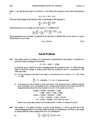 [CHAP. 19
144 INSTANTANEOUS RATE OF CHANGE
then x +Ax, and the new value of y will bef(x +Ax).Hence, the change Ay in the value of the function
is
Ay =f(x +Ax) -f ( x )
The ratio of the change in the function value to the change in the argument is
The instantaneousrate o
f change of y with respect to x is defined to be
AY
lim - = lim
A x - O A x Ax-0 Ax
The instantaneous rate o
f change is evaluated by the derivative. It follows that, for Ax close to 0, Ay/Ax
will be close tof’(x), so that
Ay x f’(x)Ax (19.1)
SolvedProblems
19.1 The weekly profit P, in dollars, of a corporation is determined by the number x of radios pro-
duced per week, according to the formula
P = 7 5 ~
- 0 . 0 3 ~ ~
- 15000
(a)Find the rate at which the profit is changing when the production level x is loo0 radios per
week. (6) Find the change in weekly profit when the production level x is increased to 1001
radios per week.
(a) The rate of change of the profit P with respect to the production level x is dP/dx = 75 - 0.06~.
When
x = 1000,
- =
dP 75 - O.O6(1ooO)= 75 -60 = 15 dollars per radio
dx
(b) In economics, the rate of change of profit with respect to the production level is called the marginal
pro& According to (29.2), the marginal profit is an approximate measure of how much the profit will
change when the production level is increased by one unit. In the present case, we have
P(1000)= 75(1OOO)- 0.03(1000)2- 15000
= 75000 - 30000 - 15000 = 30000
P(1001) = 75(1001)- 0.03(1001)2- 15000
= 75075 - 30060.03 - 15000 30014.97
A P = P(1001) - P(1OOO) = 14.97 dollars per week
which is very closely approximated by the marginal profit, 15dollars, as computed in part (a).
19.2 The volume V of a sphere of radius r is given by the formula V = 4nr3/3.(a) How fast is the
volume changing relative to the radius when the radius is 10millimeters? (b)What is the change
in volume when the radius changesfrom 10to 10.1millimeters?
 
