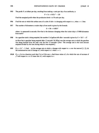 146 INSTANTANEOUS RATE OF CHANGE [CHAP. 19
19.5 The profit P, in dollars per day, resulting from making x units per day of an antibiotic, is
P = 5x +0.02x2- 120
Find the marginal profit when the production level x is 50 units per day.
19.6 Find the rate at which the surfacearea of a cube of side x is changing with respect to x, when x = 2 feet.
19.7 The number of kilometers a rocket ship is from earth is given by the formula
E = 30t +0.005t2
where t is measured in seconds. How fast is the distance changing when the rocket ship is 35000 kilometers
from earth?
19.8 As a gasoline tank is being emptied, the number G of gallons left after t seconds is given by G = 3(15 - t)2.
(a) How fast is gasoline being emptied after 12seconds? (b) What was the average rate at which the gasoline
was being drained from the tank over the first 12 seconds? [Hint: The average rate is the total amount
emptied divided by the time during which it was emptied.]
19.9 If y = 3x2-2, find: (a) the average rate at which y changes with respect to x over the interval [1, 21; (b)
the instantaneous rate of change of y with respect to x when x = 1.
19.10 If y =f(x) is a function such thatf’(x) # 0 for any x, find those values of y for which the rate of increase of
y4 with respect to x is 32 times that of y with respect to x.
 