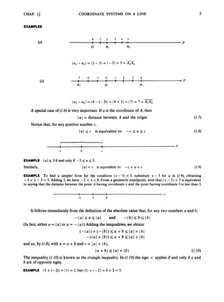 CHAP. 13
EXAMPLES
COORDINATE SYSTEMS ON A LINE 3
0 1 2 3 4 5
I . . I .
. , , . . . ,Y
0 AI A
2
-3 -2 - 1 0 1 2 3 4
I 1 U U 1 1 I P
Y
A
2 0 AI
1 1 1 1 I 1 I I
- = 14 - (
4
1
= 14 4- 31 = 171 = 7 = A1A2
A special case of (1.6)is very important. If a is the coordinate of A, then
Ia I = distance between A and the origin
Notice that, for any positive number c,
lul Ic is equivalent to -c Iu Ic
1 1 1 *Y
1 1 1
-C 0 C
EXAMPLE lul S 3 ifand only if -3 I U I 3.
Similarly, lul < c is equivalent to -c < U < c (1.9)
EXAMPLE To find a simpler form for the condition Ix - 3 I < 5, substitute x - 3 for U in (1.9), obtaining
-5 <x - 3 < 5. Adding 3, we have -2 < x < 8. From a geometric standpoint,note that Ix - 3 I < 5 is equivalent
to saying that the distance between the point A having coordinatex and the point having coordinate 3 is less than 5.
I 1 I
I 1 1 Y
-2 3 8
It follows immediately from the definition of the absolute value that, for any two numbers a and b,
-1al I a Ilal and -161 I
6 I
lbl
(In fact, either a = Ia I or a = -1 a I.) Adding the inequalities,we obtain
(-14)+(-lbl) I
a +b 2
s I 4 + lbl
- ( l a l + 161)I
U +6 I l a l + lbl
and so, by(1.8),with u = a +6 and c = lal + Ibl,
l a +61 lal+ 161 (1.10)
The inequality (1.10)is known as the triangle inequality. In (1.20)the sign c applies if and only if a and
b are of oppositesigns.
EXAMPLE 13 +(-2)( = 11I = 1, but 131 + 1-21 = 3 +2 = 5.
 