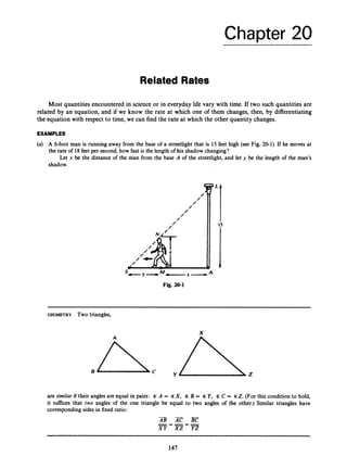 Chapter 20
Most quantities encountered in science or in everyday life vary with time. If two such quantities are
related by an equation, and if we know the rate at which one of them changes, then, by differentiating
the equation with respect to time, we can find the rate at which the other quantity changes.
EXAMPLES
(a) A 6-foot man is running away from the base of a streetlight that is 15 feet high (see Fig. 20-1). If he moves at
the rate of 18feet per second,how fast is the length of his shadow changing?
Let x be the distance of the man from the base A of the streetlight, and let y be the length of the man's
shadow.
GEOMETRY Two triangles,
X
are similar if their angles are equal in pairs: 3c A = %X, 3c B = % Y, % C = 3cZ. (For this condition to hold,
it suffices that two angles of the one triangle be equal to two angles of the other.) Similar triangles have
corresponding sides in fixed ratio:
147
 