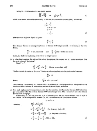 148 RELATED RATES [CHAP. 20
In Fig. 20-1, ASMN and ASAL are similar, whence
Y 6
S M N M
__ - or ---
SA LA y + x 15
-
-=-
which is the desired relation between x and y. In this case, it is convenient to solve (1)for y in terms of x,
--
Y 2
--
y + x 5
5y = 2y +2x
3y = 2x
2
3
y = - x
Differentiation of (2)with respect to t gives
dy 2 dx
- = - -
dt 3 dt
(3)
Now because the man is running away from A at the rate of 18 feet per second, x is increasing at that rate.
Hence,
dx
-= 18 feet per second
dt dt 3
and -
dy = -(18) = 12 feet per second
that is, the shadow is lengthening at the rate of 12 feet per second.
(b) A cube of ice is melting. The side s of the cube is decreasing at the constant rate of 2 inches per minute. How
fast is the volume V decreasing?
Since V = s3,
ds
dt dt dt
[by the power chain rule]
d V 4s’) - 3s2 -
-=--
The fact that s is decreasing at the rate of 2 inches per minute translates into the mathematical statement
ds
dt
--
- -2
d V
dt
-= 3s2(-2) = -6s2
Hence,
Thus, although s is decreasing at a constant rate, V is decreasing at a rate proportional to the square of s. For
instance, when s = 3 inches, V is decreasing at a rate of 54 cubic inches per minute.
(c) Two small airplanes start from a common point A at the same time. One flies east at the rate of 300 kilometers
per hour and the other flies south at the rate of 400 kilometers per hour. After 2 hours, how fast is the distance
between them changing?
Refer to Fig. 20-2. We are given that dx/dt = 300 and dy/dt = 400 and wish to find the value of du/dt at
t = 2 hours. The necessary relation between U,x, and y is furnished by the Pythagorean theorem,
U2 = x2 +y2
Therefore,
d(u2) d(x2 +y2)
-- -
dt dt
du d(x2) d(y2)
2u-=-+-
dt dt dt
[by the power chain rule]
du dx
2u -= 2x -+2y -
dy
dt dt dt
du dx dy
dt dt dt
[by the power chain rule]
U -= x -+y -= 300x +400y
 