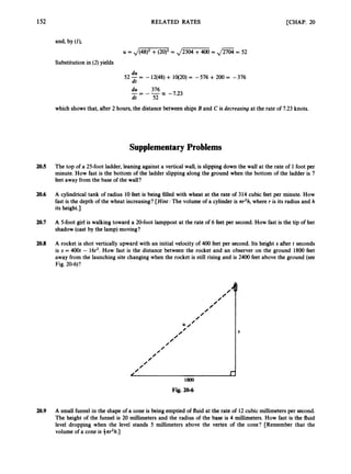152 RELATED RATES
0
0
0
/
0
0
0
0
;0‘
0
0
/
/
0
0
0
0
0
0
0
r
,
[CHAP. 20
S
and, by (0
U = JM
= JZGTZZi = ,/Z@= 52
Substitution in (2)yields
du
dt
52 = -12(48)+ lO(20) = -576 +200 = -376
x -7.23
du 376
dt 52
--
- --
which shows that, after 2 hours, the distance between ships B and C is decreasing at the rate of 7.23 knots.
Supplementary Problems
20.5 The top of a 25-foot ladder, leaning against a vertical wall, is slipping down the wall at the rate of 1foot per
minute. How fast is the bottom of the ladder slipping along the ground when the bottom of the ladder is 7
feet away from the base of the wall?
20.6 A cylindrical tank of radius 10feet is being f
i
l
l
e
d with wheat at the rate of 314 cubic feet per minute. How
fast is the depth of the wheat increasing? [Hint: The volume of a cylinder is nr2h,where r is its radius and h
its height.]
20.7 A 5-fOOt girl is walking toward a 20-foot lamppost at the rate of 6 feet per second. How fast is the tip of her
shadow (cast by the lamp) moving?
20.8 A rocket is shot vertically upward with an initial velocity of 400 feet per second. Its height s after t seconds
is s = 400t - 16t2. How fast is the distance between the rocket and an observer on the ground 1800 feet
away from the launching site changing when the rocket is still rising and is 2400 feet above the ground (see
Fig. 20-6)?
Fig. 20-6
20.9 A small funnel in the shape of a cone is being emptied of fluid at the rate of 12cubic millimetersper second.
The height of the funnel is 20 millimeters and the radius of the base is 4 millimeters. How fast is the fluid
level dropping when the level stands 5 millimeters above the vertex of the cone? [Remember that the
volume of a cone is 3nr’h.I
 