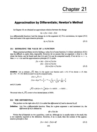 Chapter 21
Approximation by Differentials; Newton's Method
In Chapter 19, we obtained an approximate relation between the change
Ay =f(x +Ax)-f(x)
in a differentiable functionfand the change Ax in the argument off. For convenience,we repeat (19.1)
here and name it the approximation principle,
Ay e f ' ( x ) Ax (21.1)
21.1 ESTIMATING THE VALUE OF A FUNCTION
Many practical problems involve finding a valuef(c) of some functionf: A direct calculation off(c)
may be difficult or, quite often, impossible. However, let us assume that an argument x close to c, the
closer the better, can be found such that f ( x ) andf'(x) can be computed exactly. If we set Ax = c - x,
then c = x +Ax and the approximation principle (21.1)yields
(21.2)
EXAMPLE Let us estimate m.Here f is the square root function and c = 9.2. If we choose x = 9, then
Ax = 9.2 - 9 = 0.2. Bothf(x) andf'(x) can be computedeasily,
f(x) = fi = 3
and (21.2)yields
1
,
/
% =f(9.2) x 3 +6 (0.2)= 3 +0.0333 ...= 3.0333 ...
The actual value of m,correct to four decimal places,is 3.0331.
21.2 THE DIFFERENTIAL
The product on the right side of (21.l)is called the dzflerential off and is denoted by df:
Definition: Let f be a differentiable function. Then, for a given argument x and increment Ax, the
diflerential dfoffis defined by
df=f'(~) AX
Notice that dfdepends on two quantities, x and Ax.Although Ax is usually taken to be small, this
is not explicitly required in the definition. However, if Ax is small, then the content of the approx-
imation principle is that
f(x +Ax)-f(x) x df (21.3)
155
 