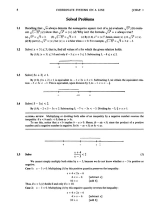 4 COORDINATE SYSTEMS ON A LINE [CHAP. 1
SolvedProblems
1.1 Recalling that &always denotes the nonnegatiue square root of U, (a)evaluate f l ;
(b)evalu-
ate ,/m;
(c) show that ,
/
? = Ix I. (d)Why isn’t the formula p=
x always true?
(a)f l =
Jd = 3.
(d) By part (c),,
/
? = Ix I, but Ix I = x is false when x < 0. For example, ,
/
- = fi = 3 # -3.
(b)4- = fi = 3. (c) By (1.4),x2 = Ix 1’; hence, since Ix I2 0, = Ix I.
1.2 Solve Ix +3 I 5 5; that is, find all values of x for which the given relation holds.
By (1.8),Ix +31 5 5 if and only if -5 5 x +3 5 5.Subtracting 3, -8 5 x 5 2.
I 1 1
I 1 1
-8 0 2
1.3 Solve I3x +2 I < 1.
By (1.9),I3x +2 I < 1 is equivalent to -1 < 3x +2 < 1. Subtracting 2, we obtain the equivalent rela-
tion -3 < 3x < -1. This is equivalent, upon division by 3,to -1 < x < -3.
I 1 b
- 1 -113 0
1.4 Solve 15 - 3x I<2.
By (1.9), -2 < 5 - 3x < 2
.Subtracting 5, -7 < -3x < -3.Dividing by -3,; > x > 1.
~ ~ ~
ALGEBRA REVIEW Multiplying or dividing both sides of an inequality by a negative number reuerses the
inequality: if U < b and c < 0, then uc > bc.
To see this, notice that a < b implies b - a > 0. Hence, (b - U)C < 0, since the product of a positive
number and a negative number is negative. So bc - ac < 0, or bc < ac.
1.5 Solve
-
I 1 1 1
7
I I 1 . b
0 1 2 3
x + 4 < 2
x - 3
We cannot simply multiply both sides by x - 3,because we do not know whether x - 3 is positive or
negative.
Case 1: x - 3 > 0
.Multiplying (1) by this positive quantity preserves the inequality:
x +4 < 2~ - 6
4 < x - 6 [subtract x]
10 < x [add 61
Thus, if x > 3,(1)holds if and only if x > 10.
Case 2: x - 3 < 0.Multiplying (1) by this negative quantity reverses the inequality:
x +4 > 2~ - 6
4 > x - 6
10 > x [add 61
[subtract x]
 