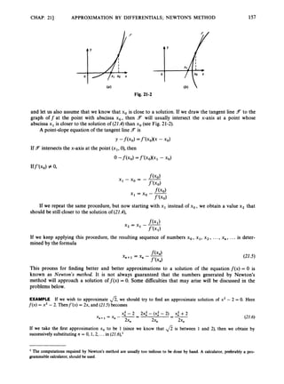 CHAP. 211 APPROXIMATION BY DIFFERENTIALS; NEWTONS METHOD
0
157
and let us also assume that we know that xo is close to a solution. If we draw the tangent line 3 to the
graph off at the point with abscissa xo, then F will usually intersect the x-axis at a point whose
abscissa x1is closer to the solution of (21.4)than xo(see Fig. 21-2).
A point-slope equation of the tangent line Fis
If Fintersects the x-axis at the point (xl, 0),then
0 -f(xo) =f’(xoXxi - xo)
Iff l x o ) z 0,
If we repeat the same procedure, but now starting with x1 instead of xo, we obtain a value x2 that
should be stillcloser to the solution of ( 2 1 4 ,
If we keep applying this procedure, the resulting sequence of numbers xo, xl, x2, ...,x,, ... is deter-
mined by the formula
(21.5)
This process for finding better and better approximations to a solution of the equation f ( x )= 0 is
known as Newton’s method. It is not always guaranteed that the numbers generated by Newton’s
method will approach a solution off(x) = 0. Some difficulties that may arise will be discussed in the
problems below.
EXAMPLE If we wish to approximate ,/?,we should try to find an approximate solution of x2 - 2 = 0.Here
f ( x ) = x2 - 2. Thenf’(x) = 2x, and (22.5)becomes
(22.6)
If we take the first approximation xo to be 1 (since we know that ,/? is between 1 and 2), then we obtain by
successively substituting n = 0, 1, 2, ...in (21.6),’
The computations required by Newton’s method are usually too tedious to be done by hand. A calculator,preferably a pro-
grammablecalculator,shouldbe used.
 