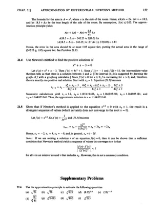 CHAP. 211 APPROXIMATION BY DIFFERENTIALS ; NEWTONS METHOD 159
The formula for the area is A = x2, where x is the side of the room. Hence, dA/dx = 2x. Let x = 18.5,
and let 18.5 +Ax be the true length of the side of the room. By assumption, IAxl I 0.05. The approx-
imation principle yields
dA
dx
A(x +Ax) -A(x) x -AX
A(18.5 +Ax) - 342.25 x q18.5) AX
IA(18.5 +Ax) - 342.25 I x I37 Ax I I
37(0.05) = 1.85
Hence, the error in the area should be at most 1.85 square feet, putting the actual area in the range of
(342.25 +_ 1.85) square feet. See Problem 21.13.
21.4 Use Newton’s method to find the positive solutions of
x 4 + x - 3 = 0
Let f(x) = x4 +x - 3. Then f’(x) = 4x3 +1. Since f(1) = -1 and f(2) = 15, the intermediate-value
theorem tells us that there is a solution between 1and 2. [The interval (1, 2) is suggested by drawing the
graph off with a graphing calculator.] Sincef’(x) > 0 for x 2 0,f is increasing for x >0, and, therefore,
there is exactly one positive real solution. Start with xo = 1.Equation (22.5) becomes
x
: +x
, - 3 4x: +x, - (x: +x
, - 3) 3x: +3
4 4 + 1 4x,3 + 1 4x: + 1
--
-
-
-
= X n -
Successive calculations yield x1 = 1.2, x2 = 1.165419616, x3 = 1.164037269, xq = 1.164035 141, and
x5 = 1.164035 141.Thus, the approximate solution is x = 1.164035 141.
21.5 Show that if Newton’s method is applied to the equation x113= 0 with xo = 1, the result is a
divergentsequence of values (which certainlydoes not converge to the root x = 0).
1
3X2l3
Letf(x) = x’/~.
So,f’(x)= -and (22.5) becomes
x,+1 = x
, - -
= x, - 3x, = -2x,
1/(3x,213)
Hence, x1 = -2, x2 = 4, x3 = -8, and, in general, x, = (-2)”.
Note: If we are seeking a solution r of an equation f(x) = 0, then it can be shown that a sufficient
condition that Newton’s method yields a sequence of values tht converges to r is that
for all x in an interval around r that includesxo.However, this is not a necessary condition.
SupplementaryProblems
21.6 Use the approximation principle to estimate the followingquantities:
(a) f i (b) ,/% (c) .
@ (d) (8.35)2/3 (e) (33)-’/’
(f) & (g) diE5 (h) Jsos (i) f l
 