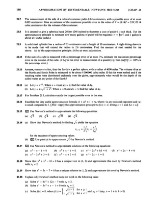 160
21.7
21.8
21.9
21.10
21.11
21.12
21.13
21.14
21.15
21.16
21.17
21.18
21.19
21.20
APPROXIMATION BY DIFFERENTIALS; NEWTONS METHOD [CHAP. 21
The measurement of the side of a cubical container yields 8.14 centimeters, with a possible error of at most
0.005 centimeter. Give an estimate of the maximum possible error in the value of V = (8.14)3= 539.353 14
cubic centimeters for the volume of the container.
It is desired to give a spherical tank 20 feet (240 inches) in diameter a coat of paint 0.1 inch thick. Use the
approximation principle to estimate how many gallons of paint will be required. (V = 41cr3, and 1 gallon is
about 231 cubic inches.)
A solid steel cylinder has a radius of 2.5 centimeters and a height of 10 centimeters. A tight-fitting sleeve is
to be made that will extend the radius to 2.6 centimeters. Find the amount of steel needed for the
sleeve: (a)by the approximation principle; (b) by an exact calculation.
If the side of a cube is measured with a percentage error of at most 3%, estimate the maximum percentage
error in the volume of the cube. (If AQ is the error in measurement of a quantity Q, then IAQ/Q I x 100% is
the percentage error.)
Assume, contrary to fact, that the Earth is a perfect sphere, with a radius of 4000 miles. The volume of ice at
the North and South Poles is estimated to be about 8000000 cubic miles. If this ice were melted and if the
resulting water were distributed uniformly over the globe, approximately what would be the depth of the
added water at any point of the Earth?
(a) Let y = x3/2.When x = 4 and dx = 2, find the value of dy.
(b) Let y = 2 x , / m ’ . When x = 0 and dx = 3, find the value of dy.
For Problem 21.3, calculate exactly the largest possible error in the area.
Establish the very useful approximation formula (1 +U
)
’ x 1 +ru, where r is any rational exponent and Iu I
is small compared to 1. [Hint: Apply the approximation principle tof(x) = x
‘
, letting x = 1and Ax = u.]
Use Newton’s method to approximate the followingquantities:
Show that Newton’s method for finding 4yields the equation
for the sequence of approximating values.
Use part (a)to approximate fi by Newton’s method.
Use Newton’s method to approximate solutions of the following equations:
x3 - x - 1 = 0 (b) x3 +x - 1 = 0 (c) x4 - 2 ~ ’
+0.5 = 0 (d) x3 +2~ - 4 = 0
x 3 - 3 x 2 + 3 = o (f) x 3 - x + 3 = 0 (9) x 3 - 2 x - 1 = 0
Show that x3 +x2 - 10 = 0 has a unique root in (1, 2) and approximate this root by Newton’s method,
with xo = 2.
Show that xs +5x - 7 = 0 has a unique solution in (1,2) and approximate this root by Newton’s method.
Explain why Newton’s method does not work in the following cases:
(a) Solvex3 - 6x2+ 12x - 7 with xo = 2.
(b) Solve x3 - 3x2 +x - 1 = 0 with xo = 1.
Jx-1 f o r x 2 1
(c) Solvef(x) = 0, wheref(x) = and xo > 1 (say, x = 1 +b, b > 0
)
.
 