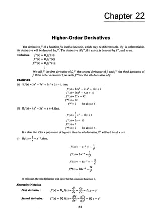 Chapter 22
Higher-Order Derivatives
The derivativef’ of a functionfis itself a function,which may be differentiable.Iff’ is differentiable,
its derivative will be denoted byf”. The derivativeoff”, if it exists,is denoted byf”’, and so on.
Definition: f”(x)= D,(f’(x))
f”’W
= DX(f”(4)
f‘*’(x)= D,(f”’(x))
We callf‘ thefirst derivative off;f”the second derivative off; andf ’” the third derioatioe of
f:If the order n exceeds3, we writef‘”)for the nth derivative of$
EXAMPLES
(a) Iff(x) = 3x4- 7x3+5x2+2x - 1
, then,
fyx) = 12x3 - 21x2 + iox +2
f”(x) = 36x2-4 2 ~
+ 10
f’”(x) = 7 2 ~
- 42
f‘4‘(~)= 72
f(”)
= O for all n 2 5
(b) Iff(x) = 3x3- 5x2+x +4
, then,
3
f’(x) = - x2- 1ox + 1
2
f”(x) = 3x - 10
f”’(x) = 3
f(”)(x)= O for all n 2 4
It is clear that iffis a polynomial of degree k,then the nth derivativef‘”)will be 0 for all n > k.
(c) Iff(x) = - = x-l, then,
1
X
In this case, the nth derivative will never be the constant function 0.
Alternative Notation
First derivative: D X Y = Y’
f’(x)= D x f ( x )= -= -=
df dY
dx dx
- p y = y”
d2f d2y
dx2 -dx2
Second derivative: f”(x)= 0
: f ( x )= ----
161
 