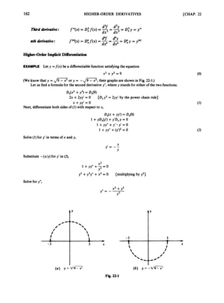 162 HIGHER-ORDER DERIVATIVES [CHAP. 22
d3f d3y
f’”(X) = 0,”
f(x) = -- -= D,”y y”t
f (“)(x)= 0
; f(x) = -
d”f -
--
‘“Y -
- D;y = y(n)
dx3 -dx3
dx” dx”
Third derivative:
nth derivative:
Higher-Order ImplicitDifferentiation
EXAMPLE Let y = f ( x ) be a differentiablefunctionsatisfyingthe equation
x2 +yz = 9
(we know that y = ,
/
=
or y = -
,
/
-
; their graphs are shown in Fig. 22-1.)
Let us find a formula for the second derivativey”, where y stands for either of the two functions.
DJx2 +y2)= Dx(9)
x +yy’ = 0
2x +2yy’ = 0 [D,y2 = 2yy’ by the power chain rule]
Next, differentiateboth sidesof (I)with respect to x,
Dx@+YY’) = DX(0)
1 +yD#) +y’Dxy = 0
1 +yy” +y‘ y’ = 0
1 +yy” +(y’y = 0
Solve(I)for y’ in terms of x and y,
Substitute -(x/y) for y’ in (2),
X*
Y
1 +yy” +2= 0
y2 +y3y” +x2 = 0 [multiplying by y2]
Solvefor y”,
t’
(a) y = d9- x! (b) y = -v9- x!
Fig. 22-1
 