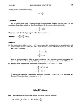 CHAP. 221 HIGHER-ORDER DERIVATIVES
From (0), we may substitute9 for x2 +y2,
9
y” - -
Y3
163
Acceleration
Let an object move along a coordinate axis according to the equation s =f(t), where s is the
coordinate of the object and t is the time. From Chapter 18,the object’s velocity is given by
ds
dt
U = - - - -f ‘@)
The rate at which the velocity changesis called the acceleration a.
dv d2s
Definition: a = -
dt = -
dt2 -f’’(t)
-
EXAMPLES
(a) For an object in free fall, s = so +oo t - 16t2,where s,measured in feet, is positive in the upward direction and
t is measured in seconds. Recall that so and oo denote the initial position and velocity; that is, the values of s
and o when t = 0. Hence,
ds
dt
U = - - - UO - 32t
do
dt
a = - = -32
Thus, the velocity decreases by 32 feet per second every second. This is sometimesexpressed by saying that the
(downward)accelerationdue to gravity is 32 feet per second per second,which is abbreviated as 32 ft/sec2.
(b) An object moves along a straight line accordingto the equation s = 2t3 - 3t2 +t - 1.Then,
do
dt
a = - = l 2 t - 6
In this case, the acceleration is not constant. Notice that a > 0 when 12t - 6 >0, or t > 4. This implies (by
Theorem 17.3)that the velocity is increasingfor t > 4.
Solved Problems
22.1 Describe all the derivatives(first,second, etc.)of the followingfunctions:
1 Y
A
(a) f ( x ) = ;
x4 - 5x - a (b) f ( x )= x+l
 