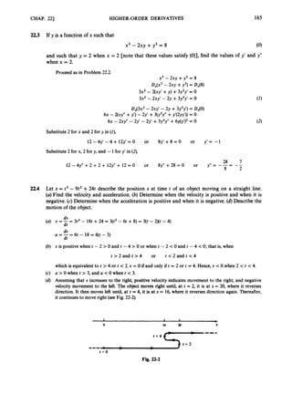 CHAP. 221 HIGHER-ORDER DERIVATIVES 165
2
2
.
3 If y is a function of x such that
x3 - 2xy +y3 = 8 (0)
and such that y = 2 when x = 2 [note that these values satisfy (O)], find the values of y’ and y”
when x = 2.
Proceed as in Problem 22.2.
x3 - 2xy +y3 = 8
D,(x3 - 2xy +y3)= D,(8)
3x2 - 2(xy’ +y) +3y2y’ = 0
3x2 -2xy’ - 2y +3y2y’ = 0
DX(3X2- 2xy’ - 2y +3y2y’) = D,(O)
6~ - ~(XY’’
+y’) - 2y’ +3dy’y’‘ +y’(2yy’)) = 0
6~ - 2xy” - 2y’ - 2y’ +3y2y” +6 ~ 4 ~ ’ ) ~
= 0
Substitute 2 for x and 2 for y in (I),
Substitute 2 for x, 2 for y, and -1for y’ in (2),
28 7
y”= -T= - -
2
12 - 4y” +2 +2 + 12y” + 12 = 0 or 8y” +28 = 0 or
22.4 Let s = t3 - 9t2 +24t describe the position s at time t of an object moving on a straight line.
(a)Find the velocity and acceleration. (b) Determine when the velocity is positive and when it is
negative. (c) Determine when the acceleration is positive and when it is negative. (6)Describe the
motion of the object.
ds
dt
U = - = 3t2 - 18t +24 = 3(t2- 6t +8) = 3(t -2Xt - 4)
dv
dt
a = - = 6t - 18 = 6(t - 3)
U is positive when t - 2 > 0 and t - 4 > 0 or when t - 2 < 0 and t - 4 < 0; that is, when
t > 2 and t > 4 or t < 2 and t <4
which is equivalent to t > 4 or t < 2. v = 0 if and only if t = 2 or t = 4. Hence, U <0 when 2 < t < 4.
a > Owhen t > 3, and a <Owhen t < 3.
Assuming that s increases to the right, positive velocity indicates movement to the right, and negative
velocity movement to the left. The object moves right until, at t = 2, it is at s = 20, where it reverses
direction. It then moves left until, at t = 4, it is at s = 16, where it reverses direction again. Thereafter,
it continues to move right (see Fig. 22-2).
Fig. 22-2
 