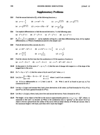 166 HIGHER-ORDER DERIVATIVES [CHAP. 22
SupplementaryProblems
225 Find the second derivativeOf y of the followingfunctionsy:
(a) y = x --
1 (b) y = & -7x (c) y = J x 7 3 (d) y = & i
X
22.6 Use implicit differentiationto find the second derivativey” in the followingcases:
(U) x2 + y 2 = 1 (b) X’ - y2 = 1 (c) x3 -y3 = 1 (d) X Y + y2 = 1
22.7 If &+&= 1, calculate y”: (a)by explicitly solving for y and then differentiatingtwice; (b) by implicit
differentiation.(c) Which of methods (a) and (b) is the simpler one?
22.8 Find all derivatives(first,second,etc.)of y:
1
X
(a) y=4x4 -2x2 + 1 (b) y = 2x2+ x - 1 +- (c) y = &
x + l
(d) y = X _ l
1
(4 Y = 3+x
1
(f)Y = 2
229 Find the velocity the first time that the accelerationis 0 if the equation of motion is:
(a) s = tZ - 5t +7 (b) s = t3 - 3t +2 (c) s = t4 - 4t3 +6t2 - 4t +3
22.10 At the point (1,2) of the curve x2 - xy +y2 = 3, find the rate of changewith respect to x of the slope of the
tangent line to the curve.
22.11 If xz +2xy +3y2 = 2, find the values of dy/dx and d2y/dx2when y = 1.
1 +3K(x - 2) +(x - 2)2 if x 5 2
Lx +K i f x > 2
where L and K are constants.
22.12 Letf ( x ) =
(a) Iff(x) is differentiable at x = 2, find L and K.
continuousfor all x?
(b) With L and K as found in part (a), isf”(x)
22.13 Let h(x) =f(x)g(x) and assume that f and g have derivativesof all orders. (a) Find formulas for h”(x),h‘“(x),
and h(4)(x).
(b) Find a generalformula for h(”)(x).
22.14 Let H(x) =f(x)/g(x),wherefand g have first and second derivatives. Find a formulafor H”(x).
22.15 The height s of an object in free fall on the moon is approximately given by s = so +uo t - fit2, where s is
measured in feet and t in seconds. (a) What is the acceleration due to “gravity” on the moon? (b) If an
object is thrown upward from the surface of the moon with an initial velocity of 54 feet per second,what is
the maximumheight it will reach,and when will it reach that height?
 