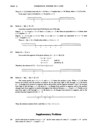 CHAP. 1
3 COORDINATE SYSTEMS ON A LINE 5
Thus, if x < 3, (1)holds if and only if x < 10. But x < 3 implies that x < 10. Hence, when x < 3, (1)is true.
From cases 1and 2, (1)holds for x > 10and for x < 3.
0 3 10
1.6 Solve(x - 2Xx +3) > 0.
A product is positive if and only if both factors are of like sign.
Case 1: x - 2 > 0 and x +3 > 0. Then x > 2 and x > -3. But
x > 2 implies x > -3.
Case2: x - 2 < 0 and x+3<0. Then x < 2 and x<-3,
x < -3 implies x < 2.
Thus, (x - 2)(x +3) > 0 holds when either x > 2 or x < -3.
these are equivalent to
which are equivalent
x > 2 alone, since
to x < -3, since
- 3 - 2 - I 0 1 2
1.7 Solve I3x - 2 I 2 1.
Let us solve the negation of the given relation, I3x - 2 I < 1. By (2.9),
- 1 < 3 x - 2 < 1
1<3x<3 [add 21
+ < X < l [divide by 31
Therefore, the solution of I3x - 2 I 2 1is x 5 4 or x 2 1.
I
3
1
1.8 Solve(x - 3Kx - 1)(x +2) > 0
.
The crucial points are x = 3, x = 1
, and x = -2, where the product is zero. When x > 3, all three
factors are positive and the product is positive. As we pass from right to left through x = 3, the factor
(x - 3) changes from positive to negative, and so the product will be negative between 1and 3. As we pass
from right to left through x = 1, the factor (x - 1) changes from positive to negative, and so the product
changes back from negative to positive throughout the interval between x = -2 and x = 1. Finally, as we
pass from right to left through x = -2, the factor (x +2) changes from positive to negative, and so the
product becomes negative for all x < -2.
+ +
1 1 I
I I I Y
-2 I 3
Thus, the solution consists of all x such that x > 3 or -2 < x < 1.
Supplementary Problems
1.9 (a)For what kind of number u is I u I = -U? (b) For what values of x does I3 - x Iequal x - 3? (c) For
what values of x does 13 - x I equal 3 - x?
 