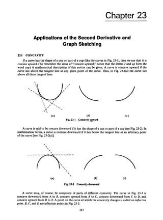 Chapter 23
Applications of the Second Derivative and
Graph Sketching
2
3
.
1 CONCAVITY
If a curve has the shape of a cup or part of a cup (like the curves in Fig. 23-l), then we say that it is
concuue upward. (To remember the sense of “concave upward,” notice that the letters c and up form the
word cup.) A mathematical description of this notion can be given. A curve is concave upward if the
curve lies above the tangent line at any given point of the curve. Thus, in Fig. 23-l(a) the curve lies
above all three tangent lines.
/
/
/
/
Fig. 23-1 Concavity *ward
A curve is said to be concavedownwardif it has the shape of a cap or part of a cap (see Fig. 23-2).In
mathematical terms, a curve is concave downward if it lies below the tangent line at an arbitrary point
of the curve [see Fig. 23-2(a)].








(4 (b)
Fig. 23-2 Concavity downward
A curve may, of course, be composed of parts of different concavity. The curve in Fig. 23-3 is
concave downward from A to B, concave upward from B to C, concave downward from C to D, and
concave upward from D to E. A point on the curve at which the concavitychanges is called an inflection
point. B, C, and D are inflectionpoints in Fig. 23-3.
167
 