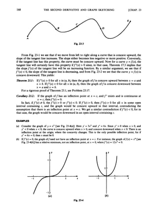 168 THE SECOND DERIVATIVE AND GRAPH SKETCHING [CHAP. 23
Fig. 23-3
From Fig. 23-1 we see that if we move from left to right along a curve that is concave upward, the
slope of the tangent line increases. The slope either becomes less negative or more positive. Conversely,
if the tangent line has this property, the curve must be concave upward. Now for a curve y =f(x), the
tangent line will certainly have this property iff”(x) > 0 since, in that case, Theorem 17.3 implies that
the slopef’(x) of the tangent line will be an increasing function. By a similar argument, we see that if
f”(x)< 0, the slope of the tangent line is decreasing, and from Fig. 23-2 we see that the curve y = f ( x ) is
concavedownward. This yields:
Theorem 2
3
.
l
: Iff”(x) > 0 for all x in (a, b), then the graph off is concave upward between x = a and
x = b. Iff”(x) <0 for all x in (a, b), then the graph offis concave downward between
x = a and x = b.
For a rigorous proof of Theorem 23.1, see Problem 23.17.
Corollary2
3
.
2
: If the graph off has an inflection point at x = c, and f”exists and is continuous at
x = c, then$”@)= 0.
In fact, if f”(c) # 0, the f”(c) > 0 or f”(c) < 0. If f”(c) > 0, then f”(x)> 0 for all x in some open
interval containing c, and the graph would be concave upward in that interval, contradicting the
assumption that there is an inflection point at x = c. We get a similar contradiction iff”(c) <0, for in
that case, the graph would be concavedownward in an open interval containing c.
EXAMPLES
(a) Consider the graph of y = x3 [see Fig. 23-4(a)]. Here y’ = 3x2 and y” = 6x. Since y” > 0 when x > 0, and
y” < 0 when x < 0, the curve is concave upward when x > 0, and concave downwardwhen x <0. There is an
inflection point at the origin, where the concavity changes. This is the only possible inflection point, for if
y” = 6x = 0, then x must be 0.
(b) Iff”(c) = 0, the graph offneed not have an inflection point at x = c. For instance, the graph off($ = x4 [see
Fig. 23-4(b)] has a relative minimum, not an inflection point, at x = 0, wheref”(x) = 12x2= 0.
Fig. 23-4
 