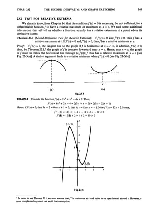 CHAP. 231 THE SECOND DERIVATIVE AND GRAPH SKETCHING 169
23.2 TEST FOR RELATIVE EXTREMA
We already know, from Chapter 14, that the conditionf'(c) = 0 is necessary, but not sufficient, for a
differentiable function f to have a relative maximum or minimum at x = c. We need some additional
information that will tell us whether a function actually has a relative extremum at a point where its
derivative is zero.
Theorem 2
3
.
3 (Second-Derivative Test for Relative Extrema): If f'(c) = 0 and f"(c) < 0, then f has a
relative maximum at c. Iff'(c) = 0 andf"(c) > 0, thenfhas a relative minimum at c.
Proof: Iff'(c) = 0, the tangent line to the graph off is horizontal at x = c. If, in addition,f"(c) -c0,
then, by Theorem 23.1,' the graph off is concave downward near x = c. Hence, near x = c, the graph
off must lie below the horizontal line through (c,f(c));f thus has a relative maximum at x = c [see
Fig. 23-5(a)].A similar argument leads to a relative minimum whenf"(c) > 0 [see Fig. 23-5(b)].
I
I I
I I
C C
I 1
EXAMPLE Consider the functionf(x) = 2x3 +x2 - 4x +2. Then,
f'(x)=
r 6x2 +2x - 4 = 2(3x2 +x -2) = 2(3x -2Xx + 1)
Hence, iff'(x) = 0, then 3x - 2 = 0 or x + 1 = 0;that is, x = 3 or x = -1. Nowf"(x) = 12x +2. Hence,
f"(-1) = 12(-1) +2 = -12 +2 = -10 < 0
f''(4) = 12(3) +2 = 8 +2 = 10 > 0
Fig. 23-6
In order to use Theorem 23.1, we must assume thatf" i
s continuous at c and exists in an open interval around c. However,a
more complicatedargumentcan avoid that assumption.
 