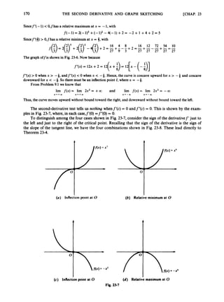 170 THE SECOND DERIVATIVE AND GRAPH SKETCHING [CHAP. 23
Sincef"(- 1) <0,fhas a relative maximum at x = -1, with
f ( 4= 2(-u3 +(-q2- q-1)+2 = -2 + 1 +4 + 2 = 5
Sincef"(3) > 0,fhas a relative minimum at x = 3,with
16 4 8 16 12 72 54 1
0
The graph offis shown in Fig. 23-6. Now because
f"(x) = 12x +2 = 12 x +- = 12 x -
( 3 [ (-81
f"(x) > 0 when x > -4, andf"(x) <0 when x < -4. Hence, the curve is concave upward for x > -4 and concave
downward for x < -&.So there must be an inflection point I , where x = -&.
From Problem 9.1we know that
lim f ( x )= lirn 2x3 = +a and lirn f ( x )= lirn 2x3= -a
x - r + m x + + w x - - w x * - w
Thus, the curve moves upward without bound toward the right, and downward without bound toward the left.
The second-derivativetest tells us nothing whenf'(c) = 0 andf"(c) = 0. This is shown by the exam-
ples in Fig. 23-7, where, in each case,f'(O) =f"(O) = 0.
To distinguish among the four cases shown in Fig. 23-7, consider the sign of the derivativef' just to
the left and just to the right of the critical point. Recalling that the sign of the derivative is the sign of
the slope of the tangent line, we have the four combinations shown in Fig. 23-8. These lead directly to
Theorem 23-4.
(a) Inflection point at 0 (6) Relative minimum at 0
(c) Inflection point at 0 (d) Relative maximum at 0
Fig. 23-7
 