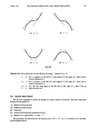 CHAP. 231 THE SECOND DERIVATIVE AND GRAPH SKETCHING


171
Fig. 23-8
Theorem 23.4 (First-Derivative Testfor Relative Extrema): Assumef’(c) = 0.
{ -, +} If f‘is negative to the left of c and positive to the right of c, then f has a
relative minimum at c.
{ +, -} If f’is positive to the left of c and negative to the right of c, then f has a
relative maximum at c.
{ +, +1 If f’ has the same signs to the left and to the right of c, then f has an
{ -, -} inJlectionpoint at c.
2
3
.
3 GRAPH SKETCHING
We are now equipped to sketch the graphs of a great variety of functions. The most important
features of such graphs are:
(i) Relative extrema (if any)
(ii) Inflection points (if any)
(iii) Concavity
(iv) Vertical and horizontal asymptotes (if any)
(v) Behavior as x approaches +00 and -00
tional example follows.
The procedure was illustrated for the functionf(x) = 2x3 +x2 - 4x +2 in Section 23.2. An addi-
 