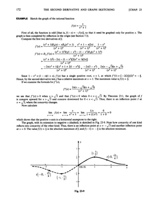 172 THE SECOND DERIVATIVE AND GRAPH SKETCHING [CHAP. 23
EXAMPLE Sketch the graph of the rational function
X
f(x) = -
x2 + 1
First of all, the function is odd [that is,f(-x) = -f(x)], so that it need be graphed only for positive x. The
Compute the first two derivativesoff,
graph is then completed by reflection in the origin (seeSection 7.3).
(x’ + ~)D,(x)- xD,(x2 + 1) x2 + 1 - x(~x) 1 - X’
=-
-
-
f‘(4= (x2+ 1)2 (x2+ 1)2 (x2+ 1)2
(x2+ 1)2Dx(1
- x2)- (1 - x2)D,((x2 + 1)2)
(x2 + 1)4
f”(x) = Dxf’(x) =
- (x’ + 1)2(-2~)
- (1 - x2)[2(x2+ 1)(2~)]
-
(x2 + 114
-2x(x2 + 1)[x2 + 1 +2(1 - x2)] -2x(3 - x2)- 2x(x - &)(x +&)
-
-
-
-
-
(x2 + 114 (x2 + 1)3 (xz + 113
Since 1 -x2 = (1 - xX1 +x), f’(x) has a single positive root, x = 1, at which f”(1) = [-2(2)]/(2)3 = -4.
If we examine the formula forf”(x),
Hence, by the second-derivativetest,fhas a relative maximum at x = 1.The maximum value isf(1) = #.
~ X ( X
- J3Xx +J3)
f“(x)=
(x2 + 113
we see that f”(x) > 0 when x > fi and that f”(x) -c0 when 0 < x < fi.By Theorem 23.1, the graph off
is concave upward for x > & and concave downward for 0 < x < fi.Thus, there is an inflection point I at
x = &,where the concavity changes.
Now calculate
-0
0
llX - -
X
lim f(x) = lim --
- lim
x + + w X’+a) x2 + 1 X‘+W 1 +(1/x2) 1 +0
which shows that the positive x-axis is a horizontal asymptote to the right.
The graph, with its extension to negative x (dashed),is sketched in Fig. 23-9. Note how concavity of one kind
reflects into concavity of the other kind. Thus, there is an inflectionpoint at x = -&and another inflection point
at x = 0. The valuef(1) = # is the absolute maximum off, andf( -1)= -4 is the absolute minimum.
Fig. 23-9
 