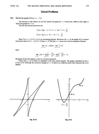 CHAP. 231 THE SECOND DERIVATIVE AND GRAPH SKETCHING 173
Solved Problems
2
3
.
1 Sketch the graph off@) = x - l/x.
The function is odd. Hence, we can first sketch the graph for x > 0 and, later, reflect in the origin to
The first and second derivativesare
obtain the graph for x < 0.
I
1
X2
f ' ( x ) = D , ( x - X - ' ) = l - ( - l ) x - 2 = 1 + -
2
fryx) = ~ ~ ( 1
+ x-2) = -2x-3 = - -
x3
Sincef'(x) = 1+(l/xz) > 0,fis an increasing function. Moreover, for x > 0, the graph off is concave
downward, sincef"(x) = -(2/x3) < 0 when x > 0. The line y = x turns out to be an asymptote, because
1
X - + m x + + m x
lim [x -f(x)] = lim - = 0
Since
the graph offhas the negative y-axis as a vertical asymptote.
Notice that x = 0, at whichfis undefined,is the only critical number. The graph is sketched, for all x,
in Fig. 23-10. Although the concavity changes at x = 0, there is no inflection point there becausef(0) is not
defined.
 6 C
I L X
(-1. -i)
Fig. 23-10 Fig. 23-11
 