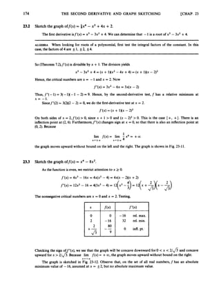 174 THE SECOND DERIVATIVE AND GRAPH SKETCHING [CHAP. 23
2
3
.
2 Sketchthe graph off(x) = 4x4 -x3 +4x +2.
The first derivative isf’(x) = x3 - 3x2 +4. We can determine that -1is a root of x3 - 3x2 +4.
ALGEBRA When looking for roots of a polynomial, first test the integral factors of the constant. In this
case, the factors of 4 are f1, f2, +4.
So (Theorem 7.2),f’(x) is divisibleby x + 1.The division yields
X’ - 3x2+4 = (X + l)(x2 - 4~ +4) = (X+ 1Xx - 2)2
Hence, the critical numbers are x = -1and x = 2. Now
f”(x) = 3x2 - 6~ = ~ X ( X
- 2)
Thus, f”(-1)= 3(-1X- 1 -2) = 9. Hence, by the second-derivative test, f has a relative minimum at
x = -1.
Sincef”(2) = 3(2)(2 - 2) = 0, we do the first-derivative test at x = 2.
f‘(x) = (X+ 1Xx -2)2
On both sides of x = 2, f’(x) > 0, since x + 1 > 0 and (x - 2)’ > 0. This is the case { +, +}. There is an
inflection point at (2,6). Furthermore,f”(x) changes sign at x = 0, so that there is also an inflection point at
(0,2). Because
1
lim f(x)= lim - x4 = +CO
X+fCXJ x + * w 4
the graph moves upward without bound on the left and the right. The graph is shown in Fig. 23-11.
2
3
.
3 Sketch the graph off(x) = x4 - 8x2.
As the function is even, we restrict attention to x 2 0.
f’(x) = 4 ~ ’
- 1 6 ~
= 4x(x2- 4) = ~ X ( X
- 2Xx +2)
f”(x) = 12x2- 16 = 4(3x2 - 4) = 12(X’ - -
:>= 12(x +-
$
(
x - 5)
The nonnegative critical numbers are x = 0 and x = 2. Testing,
f“(x)
-16 rel. min.

Checking the sign of ”(x),we see that the graph will be concave downward for 0 < x < 2/* and concave
upward for x >2/ 3. Because lim f(x) = +00, the graph moves upward without bound on the right.
The graph is sketched in Fig. 23-12. Observe that, on the set of all real numbers, f has an absolute
minimum value of -16,assumed at x = _+2,but no absolute maximum value.
J X‘+W
 