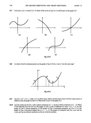 23.7 If,for all x,f’(x) > 0 andf”(x) <0, which of the curves in Fig. 23-13 could be part of the graph off?
(4
Fig. 23-13
23.8 At which of the five indicated points on the graph in Fig. 23-14 do y’ and y” have the same sign?
t Y
I I I I
1 1 1 1 1 +
X
Fig. 2S14
23.9 Letf ( x ) = ux2 +bx +c, with U # 0. (a) How many relative extrema doesf have? (6) How many points of
inflectiondoes the graph offhave? (c) What kind of curve is the graph off?
23.10 Letfbe continuousfor all x, with a relative maximum at (- 1,4) and a relative minimum at (3, -2). Which
of the following must be true? (a)The graph off has a point of inflection for some x in (- 1, 3). (b) The
graph off has a vertical asymptote. (c) The graph off has a horizontal asymptote. (d)f’(3) = 0. (e) The
graph off has a horizontal tangent line at x = -1. (f) The graph offintersects both the x-axis and the
y-axis. (g)fhas an absolute maximum on the set of all real numbers.
 