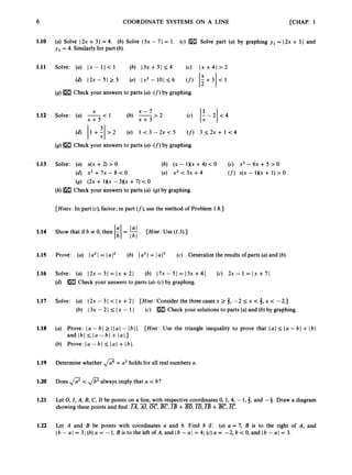 6
1.10
1.11
1.12
1.13
1.14
1.15
1.16
1.17
1.18
1.19
1.20
1.21
1.22
[CHAP. 1
COORDINATE SYSTEMS ON A LINE
(a) Solve I2x +3I = 4. (b) Solve I5x - 7 I = 1. (c) m Solve part (a) by graphing y, = (2x+ 3I and
y, = 4. Similarly for part (b).
Solve: (a) Ix - 11< 1 (b) 13x + 51 14 (c) I X +41 > 2
(4 1 2 ~ - 5 1 2 3 (e) I x 2 - 1 0 ( ~ 6 (f) 1?+31<1
X
(9)[H3 Check your answers to parts (a)-(f) by graphing.
(4 11+:1>2 (e) 1 < 3 - 2 x < 5 (f) 3 1 2 x + 1 < 4
(9)IE3 Check your answers to parts (a)-(f) by graphing.
Solve: (a) x(x +2) > 0 (b) (X - 1)(x +4) < 0 (c) X’ - 6~ + 5 > 0
(4 x 2 + 7 x - 8 < 0 (e) x2 < 3x + 4 (f)x(x - 1Nx + 1) > 0
(9) ( 2 ~
+ 1)(x - 3 ) ( ~
+7) < 0
(h) Check your answers to parts (a)-@) by graphing.
[Hints: In part (c),factor; in part (f),
use the method of Problem 1.8.1
Show that if b # 0, then - = -
1;l It;
Prove: (a) 1a21= lalZ (b)
Solve: (a) 12x - 31 = Ix +21
[Hint: Use ( I 4.1
a3I = Ia l3 (c) Generalize the results of parts (a)and (b).
(b) 17x-51=13x+41 (c) 2x- 1 = I x + 7 )
(d) Check your answers to parts (a)-@)by graphing.
Solve: (a) 12x - 31 < Ix + 21
(b) I3x - 2 I 5 Ix - 1I
[Hint: Consider the threecasesx 2 3, -2 I
x < 3,x < -2.1
(c) mCheck your solutions to parts (a)and (b) by graphing.
(a) Prove: [ a- bl 2 Ilal - Ibl I.
and Ibl I [ a- bl +[al.]
(b) Prove: la - 61 I lal + 161.
[Hint: Use the triangle inequality to prove that lal 5 l a - bl +lbl
Determine whether f l =
a
’ holds for all real numbers a.
Does f l < always imply that a < b?
Let 0,
I , A, B, C, D be points on a line, with respective coordinates0, 1,4, -1,3, and -4. Draw a diagram
showing these points and find: m,
AI,m,z
,
a+m,ID, +z
,
E.
Let A and B be points with coordinates a and b. Find b if: (a) a = 7, B is to the right of A, and
Ib - a1 = 3; (b) a = -1, Bis to the left of A, and Ib - a / = 4; (c)a = -2, b < 0, and Ib - a1 = 3.
 