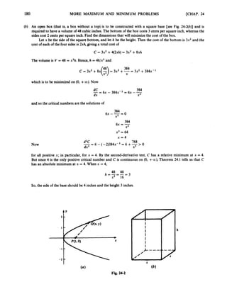 180 MORE MAXIMUM AND MINIMUM PROBLEMS [CHAP. 24
(b) An open box (that is, a box without a top) is to be constructed with a square base [see Fig. 24-2(b)] and is
required to have a volume of 48 cubic inches. The bottom of the box costs 3 cents per square inch, whereas the
sides cost 2 cents per square inch. Find the dimensions that will minimize the cost of the box.
Let x be the side of the square bottom, and let h be the height. Then the cost of the bottom is 3x2and the
cost of each of the four sides is 2xh, giving a total cost of
C = 3x2+4(2xh) = 3x2 +8xh
The volume is V = 48 = x2h.Hence, h = 48/x2and
384
c = 3x2 +fix@= 3x2 +-
X = 3x2 + 3fj4x-l
which is to be minimized on (0, +00). Now
and so the critical numbers are the solutions of
384
6~ ---
x2 - O
384
6~ = -
X2
x3 = 64
x = 4
Now
768
dZC
dx2 x3
- 6 - ( - 2 ) 3 8 4 ~ - ~
= 6 +-> 0
--
for all positive x; in particular, for x = 4. By the second-derivative test, C has a relative minimum at x = 4.
But since 4 is the only positive critical number and C is continuous on (0, +oo),Theorem 24.1 tells us that C
has an absolute minimum at x = 4. When x = 4,
48 48
x2 16
h = - = - = 3
So, the side of the base should be 4 inches and the height 3 inches.
tY
Fig. 24-2
 