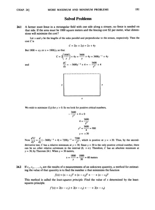 CHAP. 241 MORE MAXIMUM AND MINIMUM PROBLEMS 181
Solved Problems
24.1 A farmer must fence in a rectangular field with one side along a stream; no fence is needed on
that side. If the area must be 1800square meters and the fencing cost $2 per meter, what dimen-
sions will minimize the cost?
Let x and y be the lengths of the sides parallel and perpendicular to the stream, respectively. Then the
cost C is
c = 2(x +2y) = 2x +4y
But 1800 = xy, or x = 1800/y, so that
+4y = 3600y-1 +4y
3600
Y
c = *(y)
+4y = -
and
3600
- - 3 6 0 0 ~ - ~
+ 4 = - -+ 4
dC
--
d
Y Y2
X
We wish to minimize C(y)for y > 0. So we look for positive critical numbers,
+ 4 = 0
3600
--
Y2
3600
4=--
Y2
+-= 3600 900
4
y = +30
,which is positive at y = +30. Thus, by the second-
derivative test, C has a relative minimum at y = 30. Since y = 30 is the only positive critical number, there
can be no other relative extremum in the interval (0, +CO). Therefore, C has an absolute minimum at
y = 30, by Theorem 24.1.When y = 30 meters,
d2C d 7200
NOW
-= -(-3 6 0 0 ~ - ~
+4) = 72OOy3= -
dY2 d
Y Y3
24.2 If c,, c2,...,c, are the results of n measurements of an unknown quantity, a method for estimat-
ing the value ofthat quantity is to find the number x that minimizes the function
f ( x ) = (x - C
l
)
, +(x - c,), + ' * +(x - c,),
This method is called the least-squares principle. Find the value of x determined by the least-
squares principle.
f'(x) = 2(x -c,) +2(x - c,) + * * * +2(x - C")
 