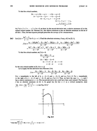 182 MORE MAXIMUM AND MINIMUM PROBLEMS [CHAP. 24
To find the critical numbers,
2(x - c1) +2(x - Cq) + * * +2(x -c,) = 0
(x -c1) +(x -c2) +* * * +(x -c,) = 0
nx -(c1 +c2 + *..+c& = 0
nx = c1 +c2 + . * .+c,
x = c1 +c2 +.*.+c,
n
Asf"(x) = 2 +2 + - .- +2 = 2n >0, we have, by the second-derivativetest, a relative minimum off at the
unique critical number. By Theorem 24.1, this relative minimum is also an absolute minimum on the set of
all real x. Thus, the least-squaresprinciple prescribes the average ofthe n measurements.
4X2 - 3
x - 1
2
4
3 Letf(x) = -
for 0 I x < 1. Find the absolute extrema,if any, offon CO,l),
(X - 1)D,(4x2 - 3) - (4x2 - ~)D,(x - 1) -(X - 1 x 8 ~ )
-(4x2 - 3x1)
-
(x - 1)2 (x - 1)2
f'W =
8x2 - 8~ - 4x2 +3 4x2 - 8~ +3 ( 2 ~
- 3 x 2 ~
- 1)
-
-
-
-
-
-
(x - 1)2 (x - 1)2 (x - 1)2
To find the critical numbers,setf'(x) = 0,
( 2 ~
- 3 x 2 ~
- 1)
= O
( 2 ~
- 3 x 2 ~
- 1) = 0
(x - 1)2
2 x - 3 = 0 or 2 x - 1 = 0
x = 3 or x = 4
So the only critical numberin CO, 1) is x = 4.
Let us apply the first-derivativetest (Theorem23.4),
For x immediately to the left of 4, x - 4 < 0 and x - 3 < 0, and so, f'(x) > 0. For x immediately
to the right of 4, x - 4 > 0 and x -4< 0, and so, f'(x) < 0. Thus, we have the case { +, -}, and f
has a relative maximum at x = 3. (The second-derivativetest could have been used instead.) The function
f has no absolute minimum on CO, 1). Its graph has the line x = 1 as a vertical asymptote, since
4x2 -3
lim f ( x )= lim -
-
- -a(see Fig. 24-3).'
x-1- x 4 1 - x - 1
t'
X
Fig. 24-3
4x2-3 1
Notcthat-=4(x+ 1)+-+ -coasx+l-.
x - 1 x - 1
 