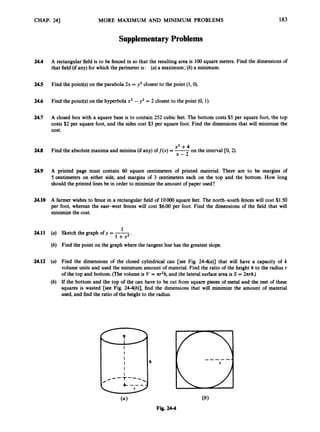 CHAP. 241
24.4
245
24.6
24.7
24.8
24.9
24.10
24.11
24.12
MORE MAXIMUM AND MINIMUM PROBLEMS
Supplementary Problems
183
A rectangular field is to be fenced in so that the resulting area is 100 square meters. Find the dimensions of
that field (if any) for which the perimeter is: (a) a maximum; (b)a minimum.
Find the point(s)on the parabola 2x = y2 closest to the point (1,O).
Find the point(s)on the hyperbola x2 - y2 = 2 closest to the point (0, 1).
A closed box with a square base is to contain 252 cubic feet. The bottom costs $5 per square foot, the top
costs $2 per square foot, and the sides cost $3 per square foot. Find the dimensions
cost.
that will minimize the
x2 + 4
x - 2
Find the absolute maxima and minima (if any) of f(x) = -
on the interval CO,2).
A printed page must contain 60 square centimeters of printed material. There are to be margins of
5 centimeters on either side, and margins of 3 centimeters each on the top and the bottom. How long
should the printed lines be in order to minimize the amount of paper used?
A farmer wishes to fence in a rectangular field of loo00 square feet. The north-south fences will cost $1.50
per foot, whereas the east-west fences will cost $6.00 per foot. Find the dimensions of the field that will
minimize the cost.
1
Sketch the graph of y = -
1 +x2'
Find the point on the graph where the tangent line has the greatest slope.
Find the dimensions of the closed cylindrical can [see Fig. 24-4(a)] that will have a capacity of k
volume units and used the minimum amount of material. Find the ratio of the height h to the radius r
of the top and bottom. (The volume is I/ =-nr2h,and the lateral surfacearea is S = 2nrh.)
If the bottom and the top of the can have to be cut from square pieces of metal and the rest of these
squares is wasted [see Fig. 24-4(b)], find the dimensions that will minimize the amount of material
used, and find the ratio of the height to the radius.
 