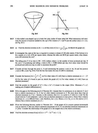 184 MORE MAXIMUM AND MINIMUM PROBLEMS [CHAP. 24
t Y
Fig. 24-5 Fig. 24-6
24.13
24.14
24.15
24.16
24.17
24.18
24.19
24.20
24.21
24.22
A thin-walled cone-shaped cup is to hold 36n cubic inches of water when full. What dimensions will mini-
mize the amount of material needed for the cup? (The volume is V = *m2h and the surface area is A = nrs;
see Fig. 24-5.)
X
(a) Find the absolute extrema on CO, +CO) (if they exist)of f ( x )= (b) Sketch the graph off:
(x2 + 1)3/2*
A rectangular bin, open at the top, is required to contain a volume of 128 cubic meters. If the bottom is to
be a square, at a cost of $2 per square meter, whereas the sides cost $0.50 per square meter, what dimen-
sions will minimize the cost?
The selling price P of an item is 100- 0.02~
dollars, where x is the number of items produced per day. If
the cost C of producing and selling x items is 4Ox + 15OOO dollars per day, how many items should be
produced and sold every day in order to maximize the profit?
Consider all lines through the point (1,3) and intersecting the positive x-axis at A(x, 0) and the positive
y-axis at B(0,y) (see Fig. 24-6).
Find the line that makes the area of ABOA a minimum.
1 k
2 x
Conisder the functionf ( x )= - x2 +-.(a) For what value of k willf have a relative minimum at x = -2?
(b) For the value of k found in part (a), sketch the graph of 1: (c) For what value(s) of k will f have an
absolute minimum?
Find the point@)on the graph of 3x2 + lOxy + 3y2= 9 closest to the origin. [Hint: Minimize x2 +y2,
making use of implicit differentiation.]
Fill in the gaps in the followingproof of Theorem 24.1. Assume thatfis continuous on an interval 9.
Letf
have a relative maximum at c in 9,
but no other relative extremum in 9.
We must show that f has an
absolute maximum on 9 at c. Assume, to the contrary, that d # c is a point in 9 withf(c) <f(d). On the
closed interval 9 with endpoints c and d,f has an absolute minimum at some point U. Sincef has a relative
maximum at c, U is different from c and, therefore,f(u) <f(c). Hence, U # d. So, U is in the interior of 9,
whencefhas a relatioe minimum at U # c.
Prove the following theorem, similar to Theorem 24.1: If the graph offis concave upward (downward)
over an interval 9,
then any relative minimum (maximum) offin 9is an absolute minimum (maximum)on
9.
[Hint: Consider the relationship of the graph offto the tangent line at the relative extremum.)
Find the absolute extrema (if any) off(x) = x2I5- 3x7/’ on (- 1, 1
3
.
 