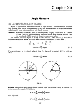 Chapter 25
Angle Measure
25.1 ARC LENGTH AND RADIAN MEASURE
Figure 25-l(a) illustrates the traditional system of angle measure. A complete rotation is divided
into 360 equal parts, and the measure assigned to each part is called a degree. In modern mathematics
and science, it is useful to define a different unit of angle measure.
Definition: Consider a circle with a radius of one unit [see Fig. 25-l(b)]. Let the center be C, and let
CA and CB be two radii for which the intercepted arc A
% of the circle has length 1. Then
the central angle ACB is taken to be the unit of measure, one radian.
Let X be the number of degrees in 3;ACB of radian measure 1. Then the ratio of X to 360" (a
complete rotation) is the same as the ratio of A
% to the entire circumference,211. Since A
% = 1,
360 180
or X = - = -
x 1
---
360 - 2
1
1 2
1
1 It
(25.1)
180
Thus, 1 radian = -degrees
11
If we approximate 11 as 3.14, then 1 radian is about 57.3 degrees. If we multiply (25.1) by n/180, we
obtain
11
1 degree = -radians (25.2)
180
EXAMPLE Let us find the radian measures of some "common" angles given in degrees. Clearly, the null angle is 0
in either measure. For an angle of 30", (25.2)gives
30"= 30(& radians) = radians
for an angle of 45",
45" = 45(& radians) = 4
K radians
185
 