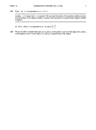 CHAP. 11 COORDINATE SYSTEMS ON A LINE
1.23 Prove: (a) a < b is equivalent to a +c < b +c.
7
ALGEBRA a < b means that b - a is positive. The sum and the product of two positive numbers are posi-
tive, the product of two negative numbers is positive, and the product of a positive and a negative number
is negative.
a b
(b) If 0 < c, then a < b is equivalent to ac < bc and to - < -.
c c
1.24 Prove (1.6).[Hint: Consider three cases: (a)A, and A, on the positive x-axis or at the origin; (b)A, and A,
on the negative x-axis or at the origin; (c) A, and A, on opposite sides of the origin.]
 