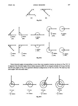 ANGLE MEASURE 187
CHAP. 251
I
0LA o*T*A
B
n
n radians
7radians
n
-radians
4
(90") (180")
n I n
(-45") (-900)
- - radians
2
- - radians
4
Fig. 25-4
2n radians
(360")
1 (270")
radians
(3-(3-
-- radians -2n radians
(- 270") (-360")
Some directed angles corresponding to more than one complete rotation are shown in Fig. 25-5. It
is apparent that directed angles whose radian measures differ by an integral multiple of 2n (e.g., the first
and the last angles in Fig. 25-5) represent identical configurations of the two arrows. We shall say that
such angles "have the same sides."
+I: turns
o
r
+ 7radians
+ lf turns -la turns
or or
+3n radians - - radians
Iln
+2: turns
Of
+ radians
Fig. 25-5
 