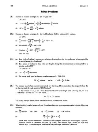 188 ANGLE MEASURE [CHAP. 25
SolvedProblems
25.1 Express in radians an angle of: (a)72"; (b)150".
Use (25.2).
2 36 2
7
2
5
(a) 72" = 72(& radians) = 5
.
3
6(nradians) = -radians
150 5(30) 5n
(b) 150" = -n = -R = -radians
180 q30) 6
25.2 Express in degrees an angle of: (a)5n/12 radians; (6)0 . 3 ~
radians; (c) 3 radians.
Use (25.1).
0 . 3 ~
(b) 0.3n radians = -x 180" = 54"
n
(c) 3 radians = -
3 x 180" = ('3"
- x 172"
n
Since n e 3.14.
25.3 (a) In a circle of radius 5 centimeters,what arc length along the circumferenceis intercepted by
a central angle of n/3 radians?
(b) In a circle of radius 12 feet, what arc length along the circumference is intercepted by a
central angle of 30°?
Use (25.3):s = re.
n 5n
(a) s = 5 x - = - centimeters
3 3
(b) The central angle must be changed to radian measure. By Table 25-1,
n A
30" = - radians and so
6 6
s = 12 x - = 2n feet
25.4 The minute hand of an ancient tower clock is 5 feet long. How much time has elapsed when the
tip has traveled through an arc of 188.4 inches?
In the formula 8 = s/r, s and r must be expressed in the same length unit. Choosing feet, we have
s = 188.4/12 = 15.7feet and r = 5 feet. Hence,
15.7
5
(?=-= 3.14 radians
This is very nearly IC radians, which is a half-revolution, or 30 minutes of time.
25.5 What (positive)angles between 0 and 2n radians have the same sides as angles with the following
measures?
9 R n
4 2
(a) -radians (6) 390" (c) - - radians (d) -3n radians
= (2 +$c = 2n +-
n
4 4
Hence, 9744 radians determines a counterclockwise complete rotation (2n radians) plus a counter-
clockwise rotation of n/4 radians (45") [see Fig. 25-qa)I. The "reduced angle"; that is, the angle with
measure in CO, 2n) and having the same sides as the given angle, therefore is n/4 radians.
 