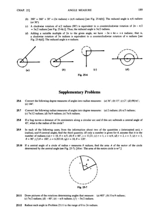 CHAP. 251 ANGLE MEASURE 189
(b) 390" = 360" +30" = (271 radians) +( 4 6 radians) [see Fig. 25-6(b)]. The reduced angle is 4 6 radians
(or 30").
(c) A clockwise rotation of 4 2 radians (90")
is equivalent to a counterclockwise rotation of 271 - n/2
= 3n/2 radians [see Fig. 25-6(c)].Thus, the reduced angle is 3n/2 radians.
(d) Adding a suitable multiple of 2
7
1 to the given angle, we have -3a +4
7
1 = + A radians; that is,
a clockwise rotation of 371 radians is equivalent to a counterclockwise rotation of R radians [see
Fig. 25-6(d)].The reduced angle is II radians.
SupplementaryProblems
$
25.6 Convert the followingdegree measuresof angles into radian measures: (a)36"; (b) 15";(c)2";(d)(90/n)O;
(e) 144".
25.7 Convert the following radian measuresof angles into degreemeasures: (a)2 radians; (b)4 5 radians;
(c) 7z/12 radians; (6)571/4 radians; (e)7n/6 radians.
25.8 If a bug moves a distance of 371 centimeters along a circular arc and if this arc subtends a central angle of
45", what is the radius of the circle?
25.9 In each of the following cases, from the information about two of the quantities s (intercepted arc), r
(radius),and 8 (central angle),find the third quantity. (If only a number is given for 8, assume that it is the
number of radians.)(a)r = 10, 8 = 71/5;(b)8 = 60°, s = 11/21; (c)r = 1, s = w/4; (d) r = 2, s = 3 ; (e)r = 3,
e = 900;(f)
e = 1800, = 6.283 18;(g) t = 10, e = 1200.
25.10 If a central angle of a circle of radius r measures 8 radians, find the area A of the sector of the circle
determined by the central angle (see Fig. 25-7). [Hint:
The area of the entire circle is 71r2.]



Fig. 25-7
25.11 Draw pictures of the rotations determininganglesthat measure: (a)405";(b) 11n/4radians;
(c)7n/2 radians; (d)-60"; (e)-71/6 radians; (f) -5a/2 radians.
25.12 Reduce each angle in Problem 25.11to the range of 0 to 271 radians.
 