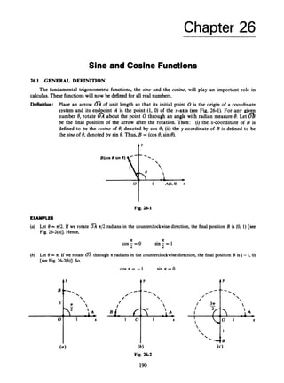 Chapter 26
/ * - '
/'
/
/
Sine and Cosine Functions
- 




26.1 GENERAL DEFINITION
1 0
The fundamental trigonometric functions, the sine and the cosine, will play an important role in
calculus. These functionswill now be defined for all real numbers.
Definition: Place an arrow 03 of unit length so that its initial point 0 is the origin of a coordinate
system and its endpoint A is the point (1, 0) of the x-axis (see Fig. 26-1). For any given
number 8, rotate about the point 0 through an angle with radian measure 8. Let 0
be the final position of the arrow after the rotation. Then: (i) the x-coordinate of B is
defined to be the cosine of 8, denoted by cos 8; (ii) the y-coordinate of B is defined to be
the sine of 8, denoted by sin 8. Thus, B = (cos 8, sin 8).
-
1 X
f'
, I 
Fig. 26-1
EXAMPLES
(a) Let 8 = n/2.If we rotate OA x/2 radians in the counterclockwise direction, the final position B is (0, 1) [see
Fig. 26-2(u)].Hence,
11 x
sin - = 1
2
cos-=o
2
(b) Let 8 = x. If we rotate FA through K radians in the counterclockwisedirection, the final position B is (- 1,O)
[see Fig. 26-2(b)].So,
cos Ic = -1 sin 7c = 0
f Y
(6)
Fig. 26-2
190
 