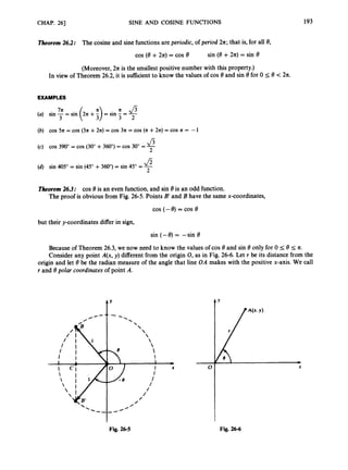 /
CHAP. 261 SINE AND COSINE FUNCTIONS 193
Theorem26.2: The cosine and sine functions are periodic,of period 211;that is, for all 8,
cos (e +2 4 = cos e sin (8 +2n)= sin 8
(Moreover, 211 is the smallest positive number with this property.)
In view of Theorem 26.2,it is sufficient to know the values of cos 8 and sin 8for 0 I 8 < 2n.
EXAMPLES
n f i
(a) sin -= sin 2n +- = sin -= -
77c
3 ( I) 3 2
(b) cos 5n = cos (3n +274 = cos 3n = cos (n+2n)= cos n = - 1
J
3
(c) COS 390"= COS (30"+360")= COS 30" =-
2
fi
(4 sin 405" = sin (45" +360") = sin 45" =-
2
Theorem26.3; cos 8 is an even function, and sin 8 is an odd function.
The proof is obvious from Fig. 26-5. Points B
'and B have the same x-coordinates,
but their y-coordinates differ in sign,
sin (- 8) = -sin 8
Because of Theorem 26.3, we now need to know the values of cos 8 and sin 8 only for 0 5 8 5 n.
Consider any point A(x, y) different from the origin 0,
as in Fig. 26-6. Let r be its distance from the
origin and let 8 be the radian measure of the angle that line OA makes with the positive x-axis. We call
r and 8 polar coordinatesof point A.
t'
Fig. 26-5 Fig. 266
 