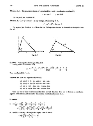 194 SINE AND COSINE FUNCTIONS [CHAP. 26
Theorem 26.4: The polar coordinates of a point and its x- and y-coordinates are related by
x = t cos e y = r sin 8
For the proof, see Problem 26.2.
Theorem 26.5 (Law ofcosines): In any triangle ABC (see Fig. 26-7),
c2 = a2+b2 - 2ab cos 8
For a proof, see Problem 26.3. Note that the Pythagorean theorem is obtained as the special case
e = 4 2 .
-----
C a B c 5 B
Fig. 26-7 Fig. 26-8
EXAMPLE Find angle 8 in the triangle of Fig. 26-8.
Solving the law of cosines for cos 8,
U
' +b2 - c2 (5)2 +(212-(@)' 25 +4- 19 1
--
-
-
-
-
-
2ab 2(5M2) 20 2
cos e =
Then,from Table 26-1,8= x/3.
Theorem 26.6 (Sumand Diflerence Formulas):
(a) cos (U +v) = cos U cos U -sin U sin v
(6) cos (U - U) = cos U cos U +sin U sin U
(c) sin (U +U) = sin U cos U +cos U sin U
(d) sin (U - U) = sin U cos U - cos U sin U
Once any one of these four formulas has been proved, the other three can be derived as corollaries.
A proof of the differenceformula for the cosine is sketched in Problem 26.14.
EXAMPLES
II R R R I I
(a) cos -= cos (
: - i)
= cos - cos - +sin - sin -
12 3 4 3 4
(b) cos 135"= cos (900+45")= cos 90"cos 45"- sin 90" sin 45"
 